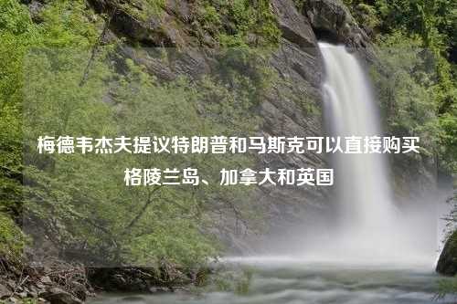 梅德韦杰夫提议特朗普和马斯克可以直接购买格陵兰岛、加拿大和英国