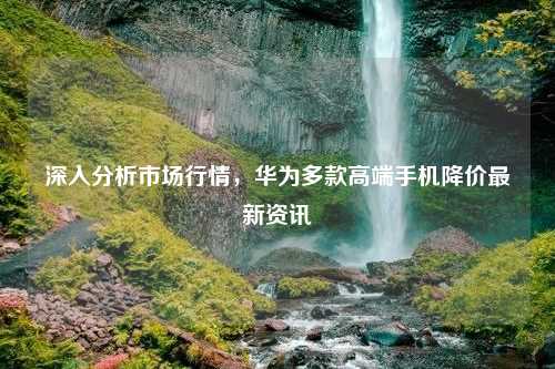 深入分析市场行情，华为多款高端手机降价最新资讯