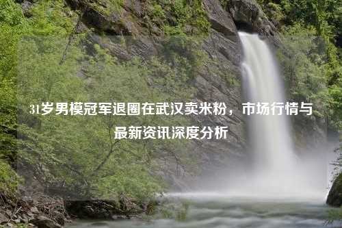 31岁男模冠军退圈在武汉卖米粉，市场行情与最新资讯深度分析