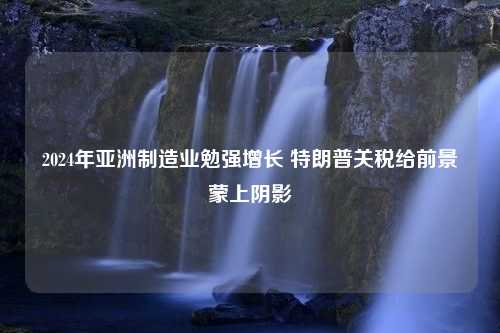 2024年亚洲制造业勉强增长 特朗普关税给前景蒙上阴影