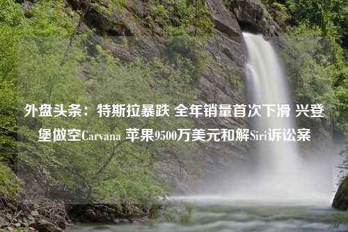 外盘头条：特斯拉暴跌 全年销量首次下滑 兴登堡做空Carvana 苹果9500万美元和解Siri诉讼案