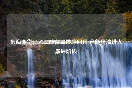 东海期货：乙二醇存量供应回升 产能出清进入最后阶段