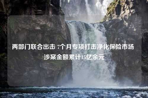 两部门联合出击 7个月专项打击净化保险市场 涉案金额累计15亿余元