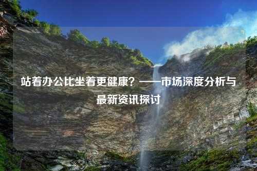 站着办公比坐着更健康？——市场深度分析与最新资讯探讨