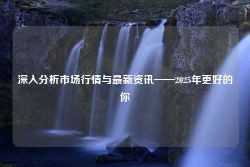 深入分析市场行情与最新资讯——2025年更好的你