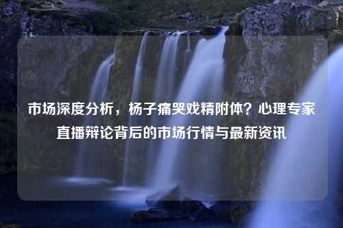 市场深度分析，杨子痛哭戏精附体？心理专家直播辩论背后的市场行情与最新资讯