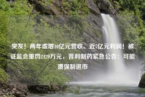 突发！两年虚增10亿元营收、近7亿元利润！被证监会重罚2420万元，普利制药紧急公告：可能遭强制退市