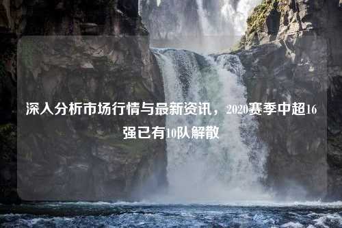 深入分析市场行情与最新资讯，2020赛季中超16强已有10队解散