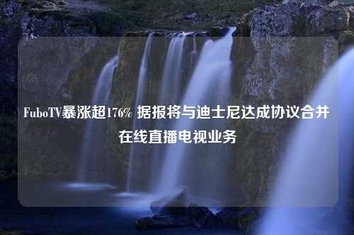 FuboTV暴涨超176% 据报将与迪士尼达成协议合并在线直播电视业务