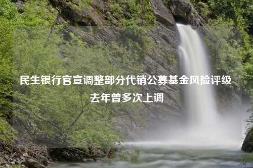 民生银行官宣调整部分代销公募基金风险评级 去年曾多次上调