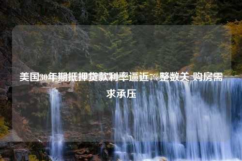 美国30年期抵押贷款利率逼近7%整数关 购房需求承压