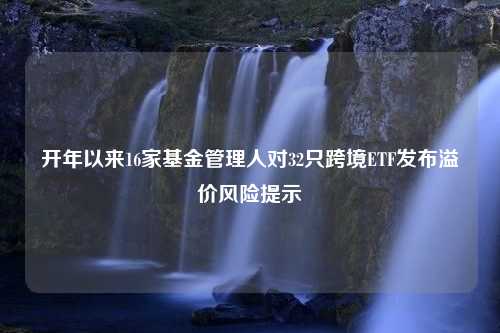 开年以来16家基金管理人对32只跨境ETF发布溢价风险提示