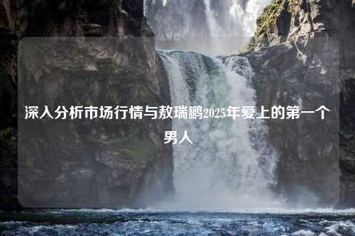 深入分析市场行情与敖瑞鹏2025年爱上的第一个男人